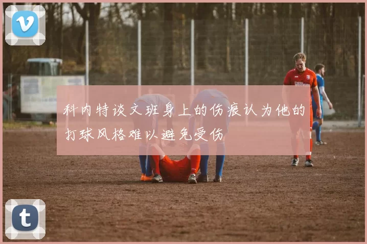 科内特谈文班身上的伤痕认为他的打球风格难以避免受伤