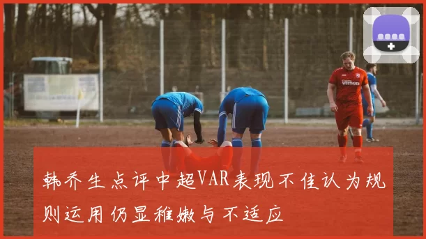 韩乔生点评中超VAR表现不佳认为规则运用仍显稚嫩与不适应