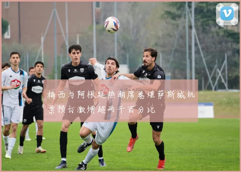 梅西与阿根廷热潮席卷堪萨斯城机票预订激增超两千百分比