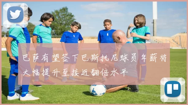 巴萨有望签下巴斯托尼球员年薪将大幅提升至接近翻倍水平