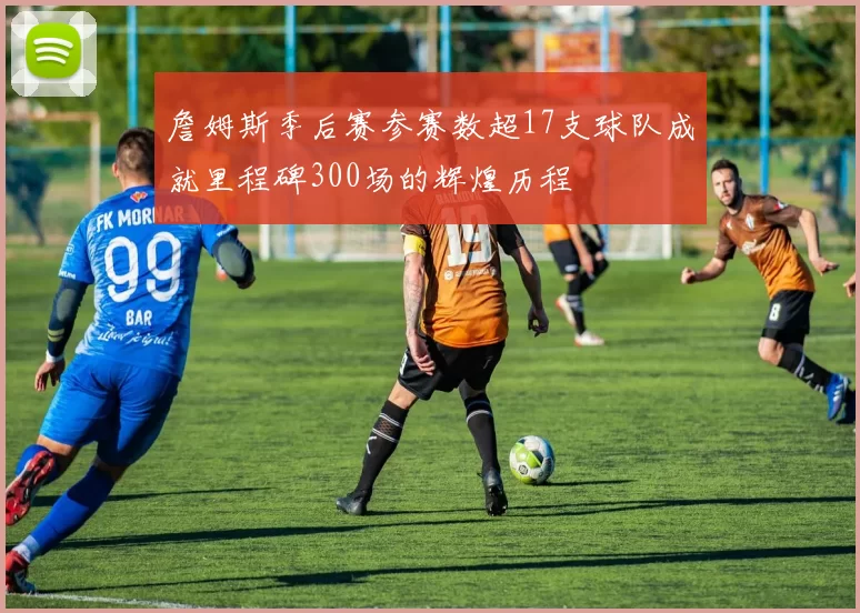 詹姆斯季后赛参赛数超17支球队成就里程碑300场的辉煌历程