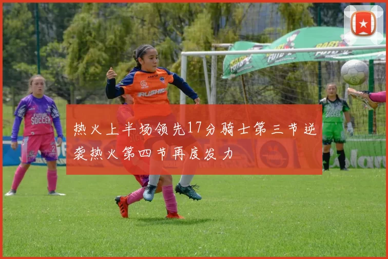 热火上半场领先17分骑士第三节逆袭热火第四节再度发力