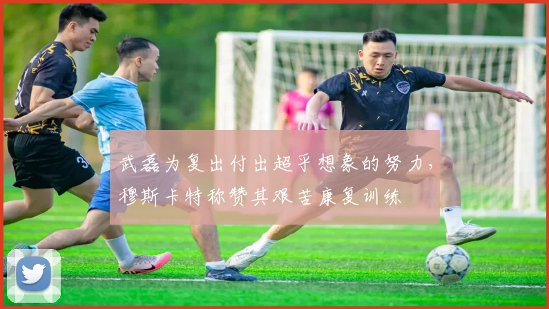 武磊为复出付出超乎想象的努力，穆斯卡特称赞其艰苦康复训练