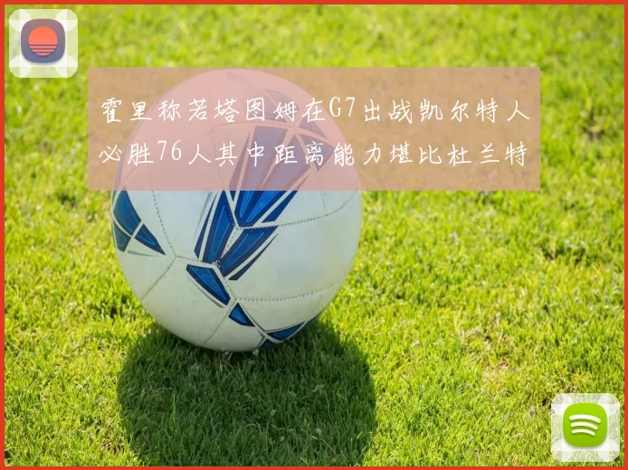 霍里称若塔图姆在G7出战凯尔特人必胜76人其中距离能力堪比杜兰特