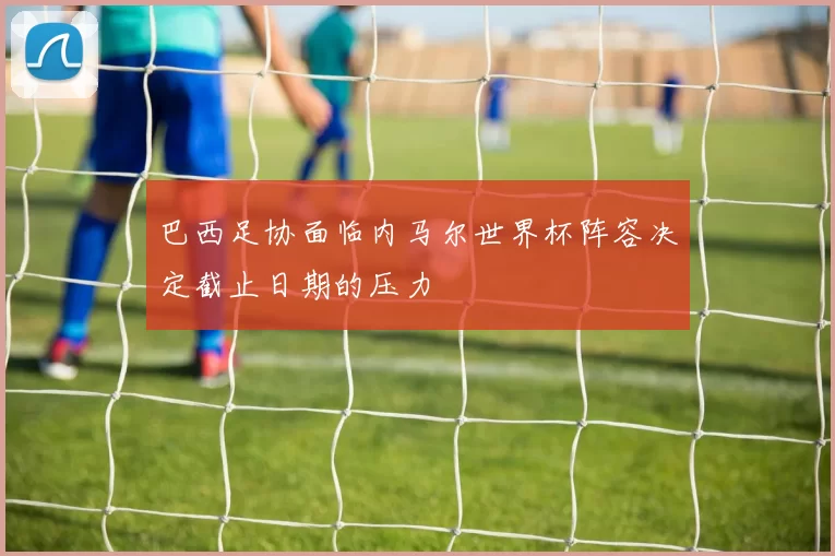 巴西足协面临内马尔世界杯阵容决定截止日期的压力