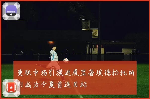 曼联中场引援进展显著埃德松托纳利成为今夏首选目标
