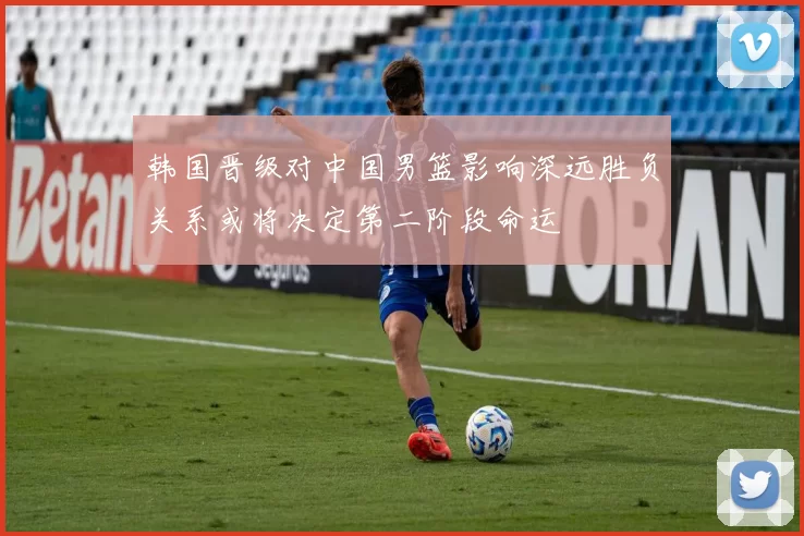 韩国晋级对中国男篮影响深远胜负关系或将决定第二阶段命运