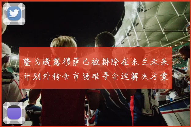 隆戈透露穆萨已被排除在米兰未来计划外转会市场难寻合适解决方案
