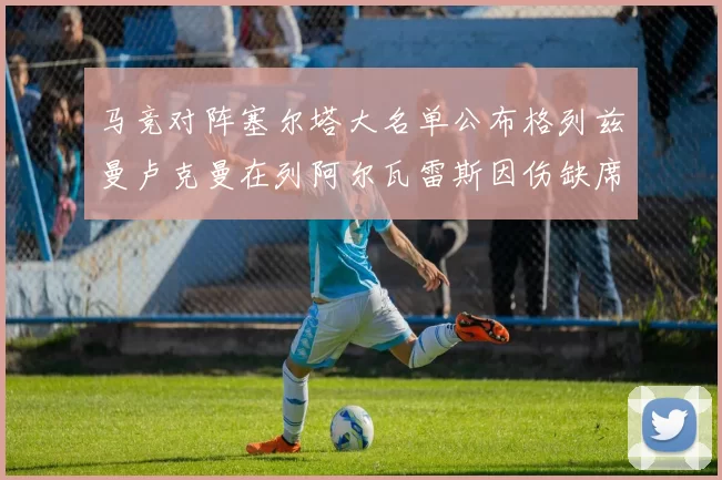 马竞对阵塞尔塔大名单公布格列兹曼卢克曼在列阿尔瓦雷斯因伤缺席
