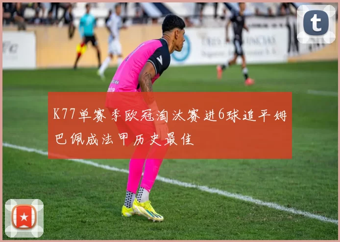 K77单赛季欧冠淘汰赛进6球追平姆巴佩成法甲历史最佳
