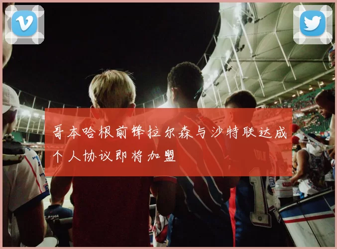 哥本哈根前锋拉尔森与沙特联达成个人协议即将加盟