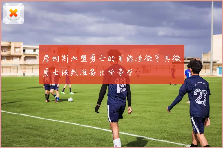 詹姆斯加盟勇士的可能性微乎其微勇士依然准备出价争夺