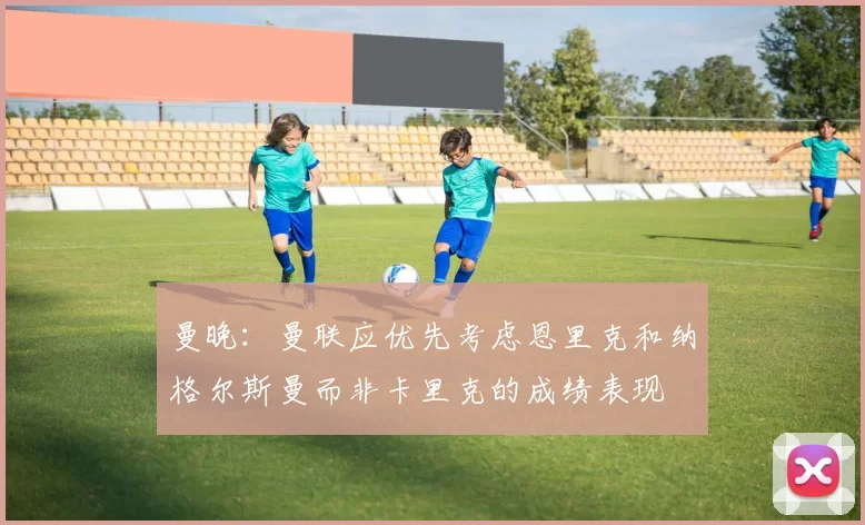 曼晚：曼联应优先考虑恩里克和纳格尔斯曼而非卡里克的成绩表现
