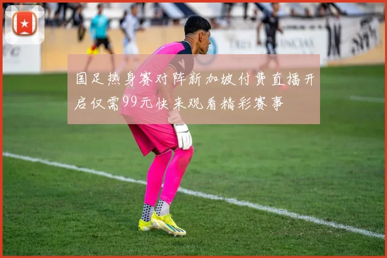 国足热身赛对阵新加坡付费直播开启仅需99元快来观看精彩赛事