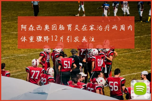 阿森西奥因肠胃炎在家治疗两周内体重骤降12斤引发关注
