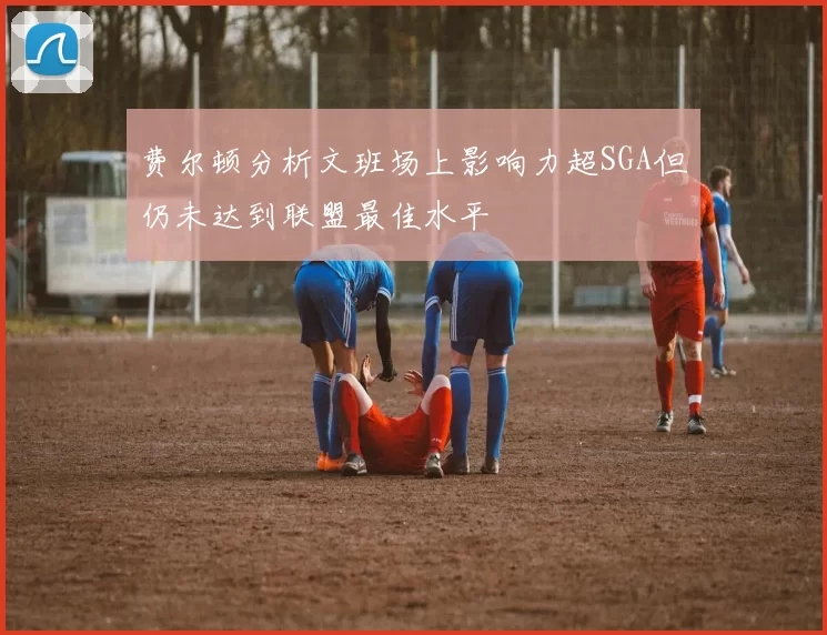 费尔顿分析文班场上影响力超SGA但仍未达到联盟最佳水平