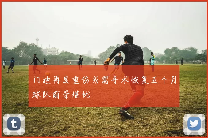 门迪再度重伤或需手术恢复五个月球队前景堪忧