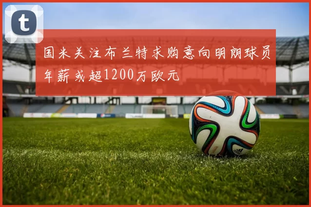 国米关注布兰特求购意向明朗球员年薪或超1200万欧元